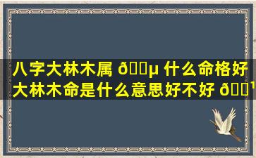 八字大林木属 🌵 什么命格好（大林木命是什么意思好不好 🌹 ）